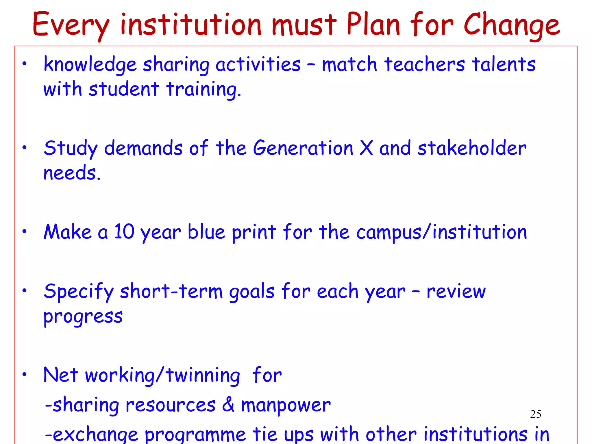 Every institution must Plan for Change knowledge sharing activities –  match  teachers talents with student training. Study demands of the Generation X and stakeholder needs. Make a 10 year blue print for the campus/institution  Specify short-term goals for each year – review progress Net working/twinning  for  -sharing resources & manpower -exchange programme tie ups with other institutions in  the neighbourhood (a thought on cluster institutions) 