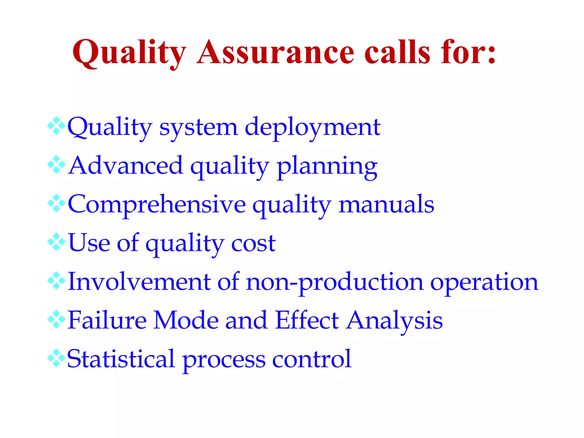 Quality Assurance calls for: Quality system deployment Advanced quality planning Comprehensive quality manuals Use of quality cost Involvement of non - production operation Failure Mode and Effect Analysis Statistical process control 