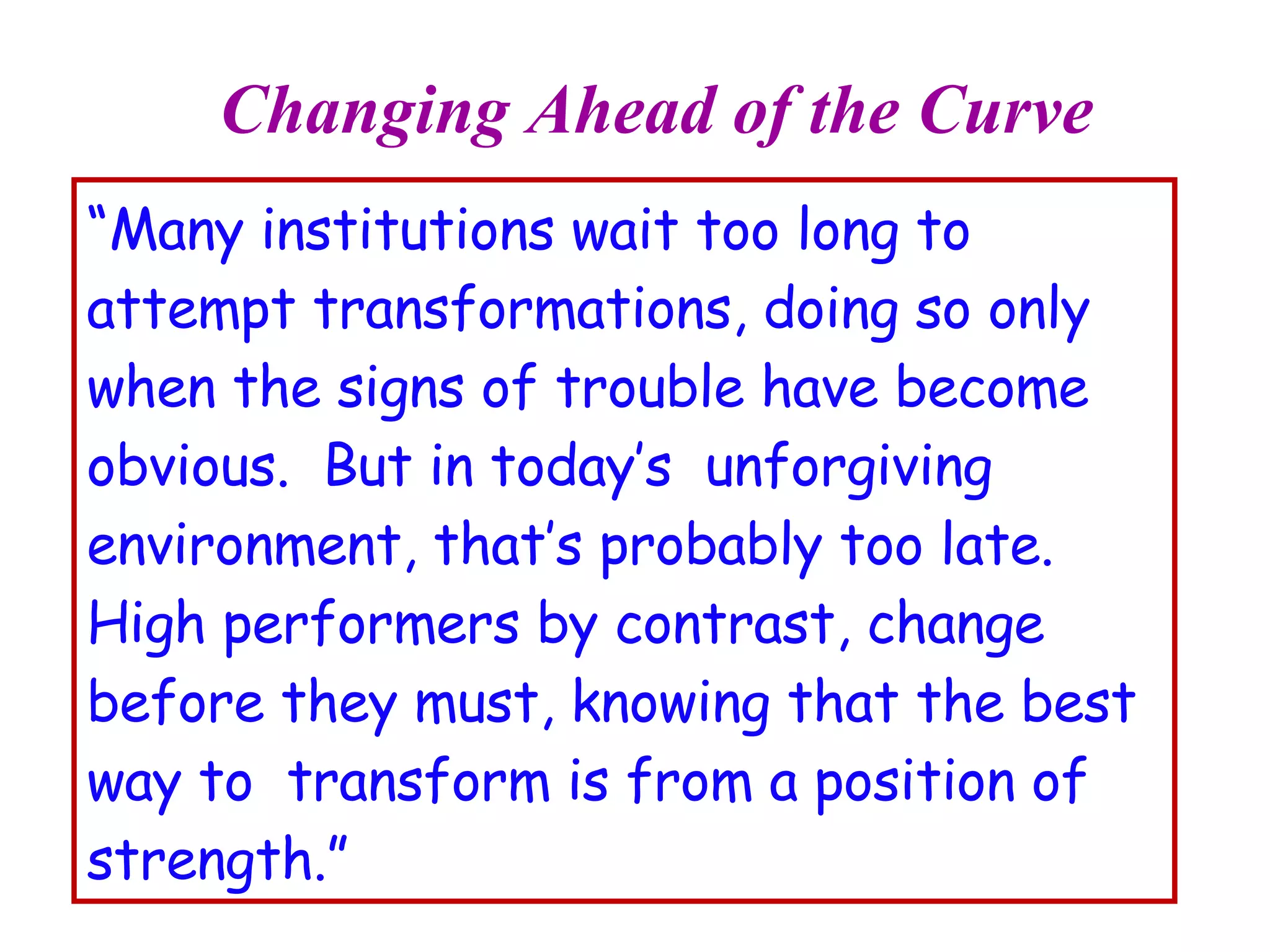 Changing Ahead of the Curve “ Many institutions wait too long to attempt transformations, doing so only when the signs of trouble have become obvious.  But in today’s  unforgiving environment, that’s probably too late.  High performers by contrast, change  before they must, knowing that the best way to  transform is from a position of strength.” 