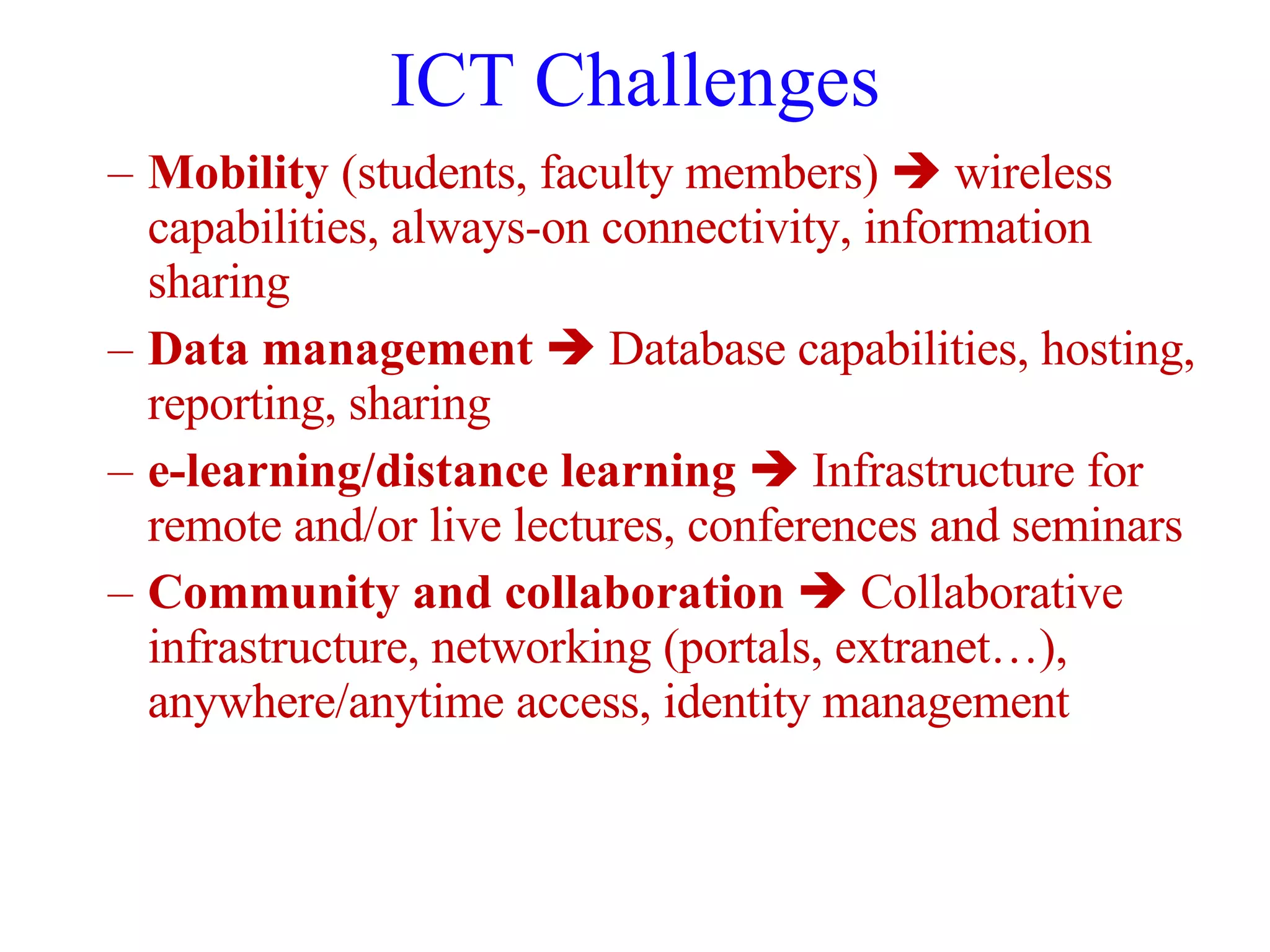 ICT Challenges Mobility  (students, faculty members)    wireless capabilities, always-on connectivity, information sharing Data management     Database capabilities, hosting, reporting, sharing e-learning/distance learning      Infrastructure for remote and/or live lectures, conferences and seminars Community and collaboration     Collaborative infrastructure, networking (portals, extranet…), anywhere/anytime access, identity management 
