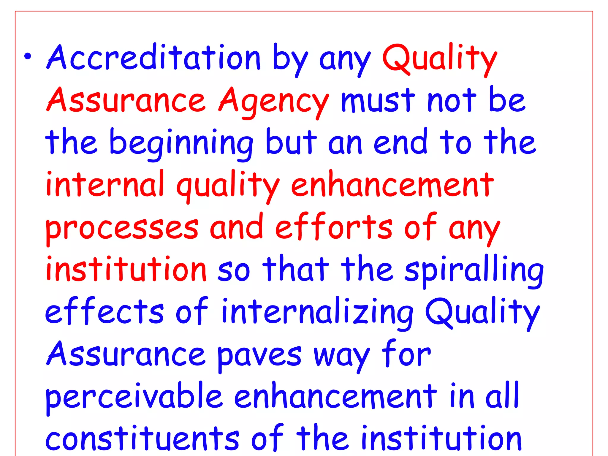 Accreditation by any  Quality Assurance Agency   must not be the beginning but an end to the  internal quality enhancement processes and efforts of any institution   so that the spiralling effects of internalizing Quality Assurance paves way for perceivable enhancement in all constituents of the institution and leads to  Excellence  Otherwise…… 