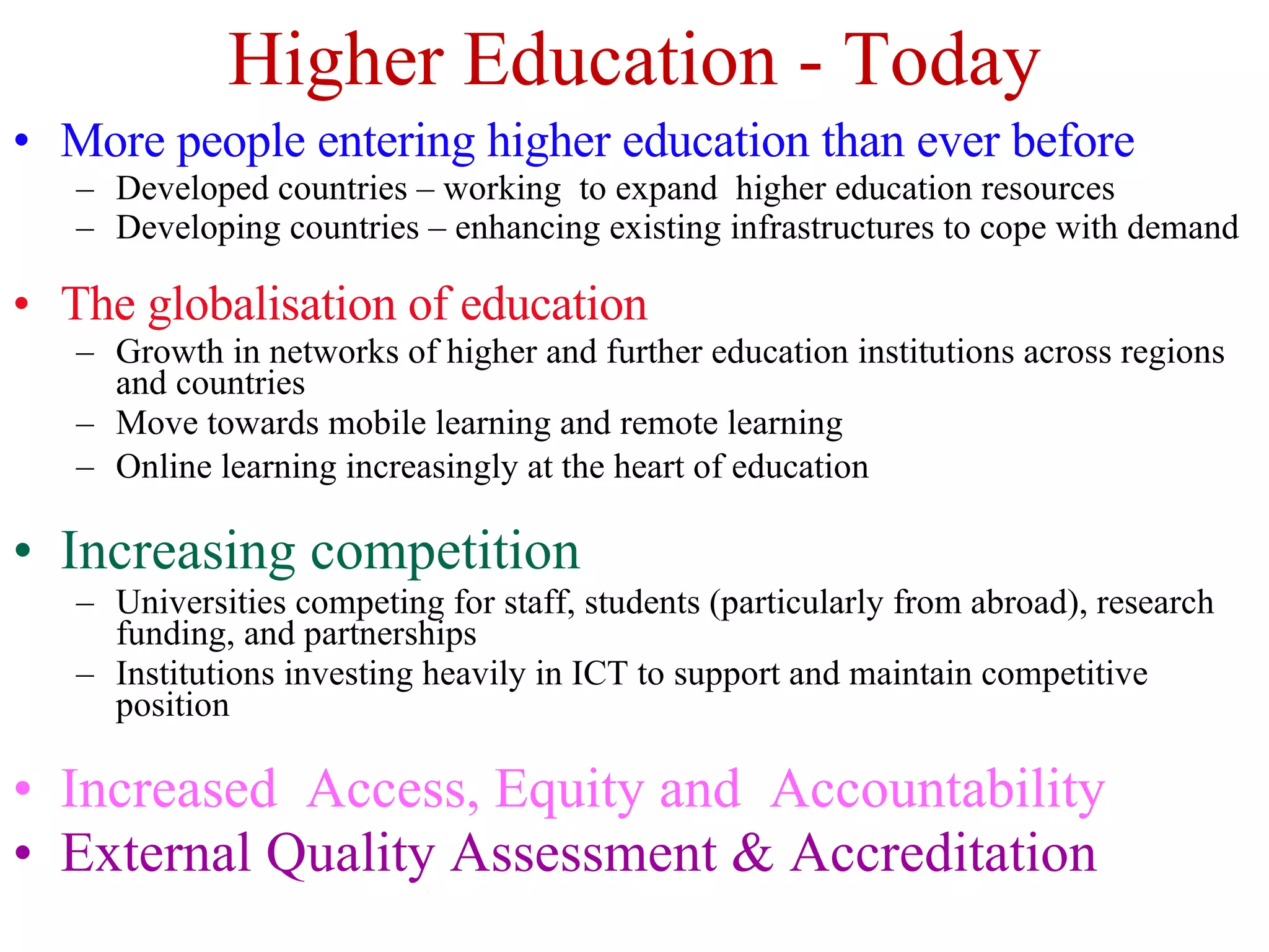 Higher Education - Today More people entering higher education than ever before Developed countries – working  to expand  higher education resources Developing countries – enhancing existing infrastructures to cope with demand The globalisation of education Growth in networks of higher and further education institutions across regions and countries Move towards mobile learning and remote learning Online learning increasingly at the heart of education Increasing competition Universities competing for staff, students (particularly from abroad), research funding, and partnerships Institutions investing heavily in ICT to support and maintain competitive position Increased  Access, Equity and  Accountability External Quality Assessment & Accreditation 