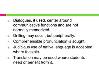 5.   Dialogues, if used, center around
     communicative functions and are not
     normally memorized.
6.   Drilling may occur, but peripherally.
7.   Comprehensible pronunciation is sought.
8.   Judicious use of native language is accepted
     where feasible.
9.   Translation may be used where students
     need or benefit from it.
 