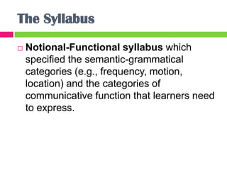 The Syllabus
   Notional-Functional syllabus which
    specified the semantic-grammatical
    categories (e.g., frequency, motion,
    location) and the categories of
    communicative function that learners need
    to express.
 