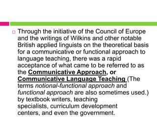    Through the initiative of the Council of Europe
    and the writings of Wilkins and other notable
    British applied linguists on the theoretical basis
    for a communicative or functional approach to
    language teaching, there was a rapid
    acceptance of what came to be referred to as
    the Communicative Approach, or
    Communicative Language Teaching (The
    terms notional-functional approach and
    functional approach are also sometimes used.)
    by textbook writers, teaching
    specialists, curriculum development
    centers, and even the government.
 
