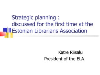 Strategic planning : discussed for the first time at the Estonian Librarians Association Katre Riisalu  President of the ELA 