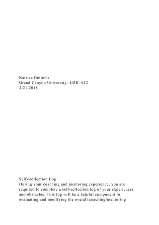 Katrice Bottoms
Grand Canyon University- LDR- 612
2/21/2018
Self-Reflection Log
During your coaching and mentoring experience, you are
required to complete a self-reflection log of your experiences
and obstacles. This log will be a helpful component to
evaluating and modifying the overall coaching/mentoring
 