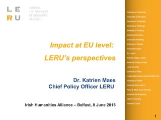 1
Impact at EU level:
LERU’s perspectives
Dr. Katrien Maes
Chief Policy Officer LERU
Irish Humanities Alliance – Belfast, 8 June 2015
 