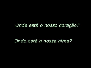 Onde está o nosso coração? Onde está a nossa alma? 