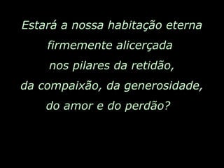 Estará a nossa habitação eterna firmemente alicerçada  nos pilares da retidão, da compaixão, da generosidade, do amor e do perdão?  