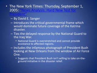 The New York Times: Thursday, September 1, 2005: “News Analysis: Hard New Test for President”By David E. SangerIntroduces the critical governmental frame which would dominate future coverage of the Katrina disaster.Ties the delayed response by the National Guard to the Iraq War.National Guard is overstretched and cannot provide assistance to affected regions.Includes the infamous photograph of President Bush looking at New Orleans from the window of Air Force One.Suggests that President Bush isn’t willing to take on-the-ground initiative in the disaster relief.