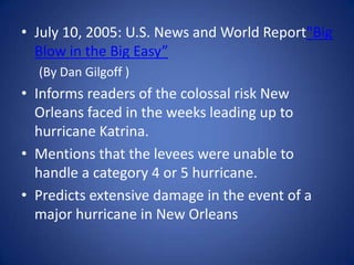 July 10, 2005: U.S. News and World Report"Big Blow in the Big Easy”(By Dan Gilgoff )Informs readers of the colossal risk New Orleans faced in the weeks leading up to hurricane Katrina. Mentions that the levees were unable to handle a category 4 or 5 hurricane.Predicts extensive damage in the event of a major hurricane in New Orleans