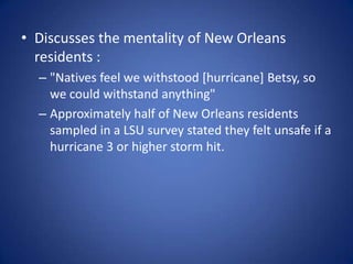 Discusses the mentality of New Orleans residents :"Natives feel we withstood [hurricane] Betsy, so we could withstand anything"Approximately half of New Orleans residents  sampled in a LSU survey stated they felt unsafe if a hurricane 3 or higher storm hit.
