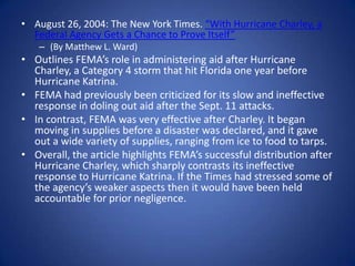August 26, 2004: The New York Times. “With Hurricane Charley, a Federal Agency Gets a Chance to Prove Itself”(By Matthew L. Ward) Outlines FEMA’s role in administering aid after Hurricane Charley, a Category 4 storm that hit Florida one year before Hurricane Katrina.FEMA had previously been criticized for its slow and ineffective response in doling out aid after the Sept. 11 attacks.In contrast, FEMA was very effective after Charley. It began moving in supplies before a disaster was declared, and it gave out a wide variety of supplies, ranging from ice to food to tarps.Overall, the article highlights FEMA’s successful distribution after Hurricane Charley, which sharply contrasts its ineffective response to Hurricane Katrina. If the Times had stressed some of the agency’s weaker aspects then it would have been held accountable for prior negligence.