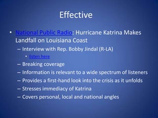 Effective	National Public Radio: Hurricane Katrina Makes Landfall on Louisiana Coast Interview with Rep. Bobby Jindal (R-LA) listen here Breaking coverage Information is relevant to a wide spectrum of listeners Provides a first-hand look into the crisis as it unfolds Stresses immediacy of Katrina Covers personal, local and national angles 