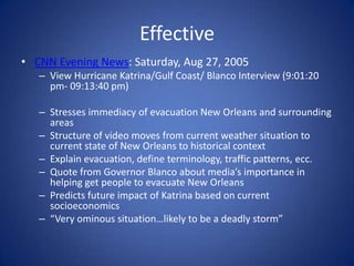 EffectiveCNN Evening News: Saturday, Aug 27, 2005View Hurricane Katrina/Gulf Coast/ Blanco Interview (9:01:20 pm- 09:13:40 pm) Stresses immediacy of evacuation New Orleans and surrounding areas Structure of video moves from current weather situation to current state of New Orleans to historical context Explain evacuation, define terminology, traffic patterns, ecc. Quote from Governor Blanco about media’s importance in helping get people to evacuate New OrleansPredicts future impact of Katrina based on current socioeconomics “Very ominous situation…likely to be a deadly storm”