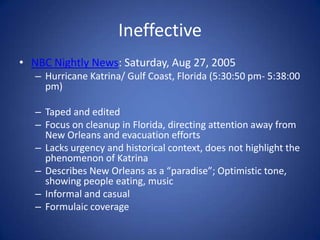IneffectiveNBC Nightly News: Saturday, Aug 27, 2005Hurricane Katrina/ Gulf Coast, Florida (5:30:50 pm- 5:38:00 pm) Taped and editedFocus on cleanup in Florida, directing attention away from New Orleans and evacuation effortsLacks urgency and historical context, does not highlight the phenomenon of Katrina Describes New Orleans as a “paradise”; Optimistic tone, showing people eating, musicInformal and casualFormulaic coverage 