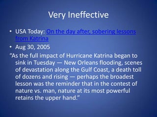 Very IneffectiveUSA Today: On the day after, sobering lessons from KatrinaAug 30, 2005 “As the full impact of Hurricane Katrina began to sink in Tuesday — New Orleans flooding, scenes of devastation along the Gulf Coast, a death toll of dozens and rising — perhaps the broadest lesson was the reminder that in the contest of nature vs. man, nature at its most powerful retains the upper hand.”