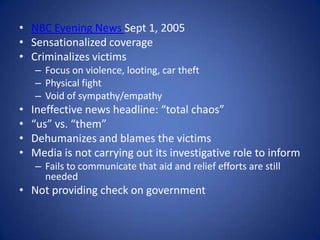 NBC Evening News Sept 1, 2005Sensationalized coverageCriminalizes victims Focus on violence, looting, car theftPhysical fightVoid of sympathy/empathyIneffective news headline: “total chaos”“us” vs. “them”Dehumanizes and blames the victimsMedia is not carrying out its investigative role to informFails to communicate that aid and relief efforts are still neededNot providing check on government 