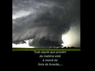 Tudo aquilo que provém  da matéria está  à mercê da  fúria do furacão,... 