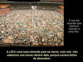 E nos fez recordar que nenhum homem é uma ilha.  A  LEI  é uma casa cômoda para se morar, mas nós  não  sabemos nos mover dentro dela, porque somos feitos  de desordem.  