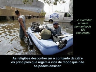 ...e exercitar a nossa humanidade  tão esquecida. As religiões desconhecem o conteúdo da  LEI  e  os princípios que regem a vida de modo que não  os podem ensinar.  