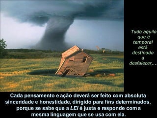 Tudo aquilo que é  temporal  está  destinado  a  desfalecer,... Cada pensamento e ação deverá ser feito com absoluta  sinceridade e honestidade, dirigido para fins determinados,  porque se sabe que a  LEI  é justa e responde com a mesma linguagem que se usa com ela.  