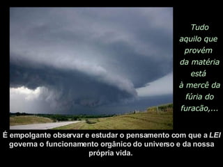 Tudo aquilo que  provém  da matéria está  à mercê da  fúria do furacão,... É empolgante observar e estudar o pensamento com que a  LEI  governa o funcionamento orgânico do universo e da nossa própria vida.  
