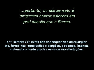 ...portanto, o mais sensato é dirigirmos nossos esforços em prol daquilo que é Eterno. LEI , sempre  Lei , exata nas consequências de qualquer  ato, férrea nas  conclusões e sanções, poderosa, imensa,  matematicamente precisa em suas manifestações.  