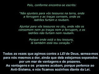 Pois, conforme encontra-se escrito: “ Não ajunteis para vós tesouros na terra, onde a ferrugem e as traças corroem, onde os ladrões furtam e roubam. Ajuntai para vós tesouros no céu, onde não os consomem nem as traças nem a ferrugem, e os ladrões não furtam nem roubam.  Porque onde está o teu tesouro,  lá também está teu coração.”  Todas as vezes que agimos contra a  LEI  de Deus, semea-mos para nós mesmos a dor, ainda que dela estejamos separados por um mar de vantagens e de prazeres.  As vantagens e os  prazeres acabam, porque pertence ao  Anti-Sistema, e nós ficamos sozinhos diante da Lei. 