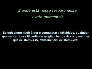 E onde está nosso tesouro neste exato momento? Se quisermos fugir à dor e conquistar a felicidade, qualquer  que seja a nossa filosofia ou religião, temos de compreender  que existem  LEIS , existem  Leis , existem  Leis ;  