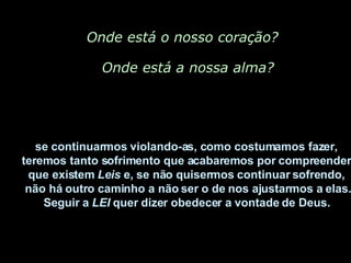 Onde está o nosso coração? Onde está a nossa alma? se continuarmos violando-as, como costumamos fazer,  teremos tanto sofrimento que acabaremos por compreender  que existem  Leis  e, se não quisermos continuar sofrendo,  não há outro caminho a não ser o de nos ajustarmos a elas. Seguir a  LEI  quer dizer obedecer a vontade de Deus.   