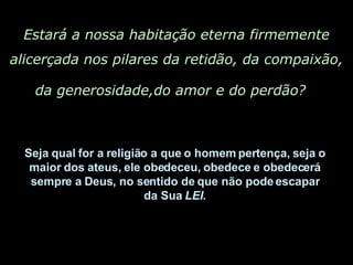 Estará a nossa habitação eterna firmemente alicerçada nos pilares da retidão, da compaixão, da generosidade,do amor e do perdão?   Seja qual for a religião a que o homem pertença, seja o  maior dos ateus, ele obedeceu, obedece e obedecerá  sempre a Deus, no sentido de que não pode escapar  da Sua  LEI .  