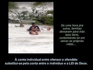 De uma hora pra outra, famílias deixaram para trás seus bens, contentando-se em salvar as próprias vidas...  À conta individual entre ofensor e ofendido  substitui-se pela conta entre o indivíduo e a  LEI  de Deus.  