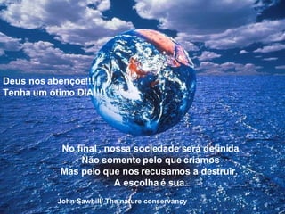 Deus nos abençõe!!! Tenha um ótimo DIA!!!! No final , nossa sociedade será definida Não somente pelo que criamos Mas pelo que nos recusamos a destruir.  A escolha é sua. John Sawhill/ The nature conservancy 