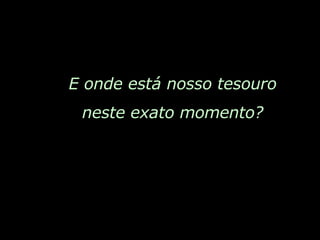 E onde está nosso tesouro neste exato momento? 