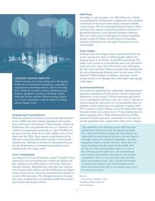Solid Waste
                                                                       According to some accounts, over 100 million tons of debris
                                                                       were generated by the hurricanes, ranging from trees and brush
                                                                       to thousands of destroyed homes and an estimated 350,000
                                                                       ruined vehicles. The Environmental Protection Agency (EPA)
                                                                       and others have already collected thousands of containers of
                                                                       household hazardous waste and other hazardous materials.
                                                                       The cost of debris removal and disposal contracts reportedly
                                                                       already exceeds $2 billion. Unsafe disposal of hazardous
                                                                       materials or burning waste will impact human and environ-
                                                                       mental health.

                                                                       Water Quality
                                                                       Drinking water and sewage systems were hit hard by the two
                                                                       storms, leaving more than 2.4 million people without safe
                                                                       drinking water. As of October 10, the EPA reported that 270
                                                                       public water systems in storm-affected states were still on boil
                                                                       water advisories, and at least 289 systems were still inopera-
                                                                       ble. The American Water Works Association has estimated that
                                                                       the cost of repairing the drinking water systems alone will be
                                                                       about $2.25 billion dollars. In addition, more than a dozen
  CLIMATE CHANGE IMPACTS                                               sewage systems were damaged and could impact water quality
  Global warming and climate change have dire human                    in the region.
  health and environmental consequences, especially in
  marginalized communities that are sited in low-lying                 Environmental Racism
  areas. While the scientific evidence linking hurricane               Environmental degradation has traditionally disproportionately
  intensity and global warming is still being studied,                 impacted communities of color and low income communities.
  Hurricane Katrina and Rita offered striking evidence                 Nationwide, 3 out of every 5 African Americans and Latinos
  as to which communities could be hardest hit during                  live in communities with toxic waste sites.1 Also, 71 percent of
  climate change events.                                               African-Americans and Latinos live in communities where air
                                                                       pollution violates federal clean air standards (compared with
                                                                       58% of whites)3 In New Orleans’ Lower 9th Ward, EPA’s post-
                                                                       hurricane studies show arsenic levels 75 times higher than resi-
Wetlands and Coastal Barriers                                          dential standards allow.2 While Hurricane Katrina and Rita
Wetlands and natural shoreline ecosystems provide both habi-           impacted all classes and races, communities of color and low
tat for wildlife and protect human populations from storms             income populations bore a larger brunt of the storms’ impacts.
such as hurricanes and tsunamis. Coastal marshes, which trap
floodwaters, filter out pollutants and serve as “nurseries” for         “The situation in New Orleans and the Gulf Coast has
wildlife are disappearing nationwide at a rate of 20,000 acres          pushed three critical issues into the national spotlight.
per year. Louisiana alone has lost half a million acres of wet-         First, Hurricane Katrina dramatically demonstrates our
lands since the 1950s. These natural coastal barriers on the            vulnerability to environmental disasters. Second, America
Gulf have nearly been destroyed by decades of erosion and               still suffers from gross economic inequalities, and these
industrial use. Although no amount of natural protection can            inequalities largely coincide with race. Third, these two
prevent all destruction, environmental degradation almost               issues are linked, and the results can be deadly. Here
certainly makes the impact worse.                                       lies the root cause of the problems that we’ve seen in
                                                                        New Orleans and the Gulf Coast—the environmental
Toxic Contamination                                                     and economic vulnerability of people of color and poor
According to U.S. Coast Guard data, at least 575 spills of toxic        communities. There are two terms that aptly describe
chemicals or oil were reported due to Hurricane Katrina and             these intersections of race, class, and the environment:
Rita, spilling over 8 million gallons of oil alone. Numerous            ‘environmental injustice’ and ‘environmental racism.’”
industrial facilities, Superfund sites, and other toxic hotspots        Beverly Wright (Deep South Center for Environmental Justice, Xavier
were located in New Orleans and the Gulf Region and impact-             University in New Orleans.)
ed the amount of toxic chemicals and oil that were released as
a result of the hurricanes. The widespread presence of poten-          Sources:
tially toxic sediment poses an immediate health risk to return-        1“Toxic Wastes and Race,” UCC

ing residents and cleanup workers.                                     2The Baton Rouge Advocate
                                                                       3Air of Injustice


                                                                   2
 