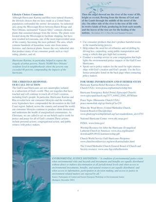 Lifestyle Choices Connection                                               Then the angel showed me the river of the water of life,
Although Hurricanes Katrina and Rita were natural disasters,               bright as crystal, flowing from the throne of God and
the lifestyle choices that we have made as a United States                 of the Lamb through the middle of the street of the
population confounded the storms’ devastation. An industrial               city. On either side of the river is the tree of life with
area along the Mississippi River between Baton Rouge and                   its twelve kinds of fruit, producing its fruit each month;
New Orleans, nicknamed “Cancer Alley” contains chemical                    and the leaves of the tree are for the healing of the
plants that sustained damage from the storms. The plants were              nations. Revelation 22:1-2 (New Revised Standard Version)
located along the Mississippi to facilitate shipping, but have
now resulted in Louisiana, one of the most impoverished areas
of the country, becoming the most polluted. The area, which               • Use consumer products that don’t produce harmful toxins
contains hundreds of hazardous waste sites from mines,                      in the manufacturing process.
factories, and chemical plants, houses the very industrial sites          • Help reduce the need for oil refineries and oil drilling by
that produce many of our consumer goods such as vinyl                       driving less, carpooling, using public transportation and
siding, plastics, and oil.                                                  using a vehicle that gets high fuel economy.
                                                                          • Conduct a worship service in your congregation that high-
Hurricane Katrina, in particular, helped to expose the                      lights the environmental justice impacts of the Gulf Coast
tragedy of urban poverty. Nearly 50,000 New Orleans’                        Hurricanes.
residents lived in neighborhoods where the poverty rate                   • Speak out to policy makers for the need for right relation-
exceeded 40 percent, compounding the impacts of the                         ships with God’s creation and God’s people. Use the Eco-
hurricane.                                                                  Justice principles listed on the back page when contacting
                                                                            policy makers.

THE CHRISTIAN RESPONSE:                                                   FOR MORE INFORMATION AND FURTHER STUDY
OUR CALL TO ACTION                                                        Hurricane Katrina Relief Resource (Presbyterian
The Gulf Coast Hurricanes are not catastrophes isolated                   Church USA): www.pcusa.org/katrina/worship.htm
to a subsection of God’s world. They are tragedies that have
                                                                          Hurricane Emergency Relief Portal (Episcopal Church):
touched and will continue to touch all of God’s creation,
                                                                          www.episcopalchurch.org/3577_64842_ENG_HTM.htm
including God’s people. In particular, Hurricanes Katrina and
Rita revealed how our consumer lifestyles and the resulting               Peace Signs (Mennonite Church USA):
toxic byproducts have compounded the devastation in the Gulf              peace.mennolink.org/cgi-bin/m.pl?a=239
Coast region. Indeed, across the country and around the world,
                                                                          When the Wind Blows (United Methodist Church,
our consumer lifestyles continue to produce silent destruction
                                                                          General Board of Discipleship):
and undermine the health of marginalized communities. As
                                                                          www.gbod.org/worship/default.asp?act=reader&item_id=14793
Christians, we are called to act on our beliefs and to work for
justice and peace for all of God’s creation.These actions                 National Hurricane Center: www.nhc.noaa.gov/
include personal actions, congregational action, and public
                                                                          FEMA: www.fema.gov/
witness with policy makers.
                                                                          Worship Resource for After the Hurricane (Evangelical
                                                                          Lutheran Church in America): www.elca.org/disaster/
                                                                          download/05-09-02-katrinaworship.pdf
                                                                          Church World Service Gulf Hurricanes Response:
                                                                          www.churchworldservice.org/news/katrina/index.html
                                                                          The United Methodist Church General Board of Church and
                                                                          Society resource: www.umc-bgcs/afterthestorm


                                        ENVIRONMENTAL JUSTICE DEFINITION—“A condition of environmental justice exists
                                        when environmental risks and hazards and investments and benefits are equally distributed
                                        without direct or indirect discrimination at all jurisdictional levels and when access to
                                        environmental investments, benefits, and natural resources are equally distributed; and
                                        when access to information, participation in decision making, and access to justice in
                                        environment-related matters are enjoyed by all.”
                                        Source: Participants of Central and Eastern European Workshop on Environmental Justice
                                        (Budapest, December 2003)




                                                                      4
 