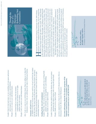 Please tear out and fold this page for use as a bulletin insert




Leader: God of wind and water, we see something of your grace and power
        and recognize our own weakness and limitations.                                                                                       Through the
People: Lord, we come to you with broken hearts.
                                                                                                                                              Eye of a
Leader: Creator God, we witness the devastation                                                                                               Hurricane:
        compounded by our failure to live in right                                                                                            Rebuilding Just
        relation with your creation.                                                                                                          Communities
People: Lord, we come to you with broken hearts.

ALL: Lord, we come to you with broken hearts. Hear us calling as we share the
     brokenness of those who are suffering in the wake of Hurricane Katrina.

Assurance of God’s Love
As children of God we receive the grace and love of our Lord God, like shelter
from the storm. We carry with us the promise of hope for justice and mercy.
We are blessed with the knowledge that our Creator God calls us to right                  urricane Katrina, the first Category 5 hurricane of the 2005 Atlantic
relationships bound in love.                                                              hurricane season, combined with Hurricane Rita, forever changed the
                                                                                 H        Gulf Coast region and how the nation views itself. The major damage
Sending Forth: Acts of Commitment                                                to the coastal regions of Louisiana, Mississippi, and Alabama made Hurricane
Leader: Holy One, who creates the heavens and earth, may we bring forth          Katrina the costliest natural disaster in the history of the United States. More
        purpose and hope as we join together in a just rebuilding.               than 1,000 people died in the wake of the storm and several thousands are still
People: Guide us in love, Spirit of God.                                         reported missing. As the storm surge breached the levee system that protected
                                                                                 New Orleans and flooded 80 percent of that city, illusions about poverty, race,
Leader: O God, who has called us to be the church, may we serve justice          and environmental issues were disbanded. In its place, connections about how
        and protect the whole creation with a loving and open heart.             we treat God’s creation and God’s people came into sharp focus.
People: Guide us in love, Spirit of God.                                            The Gulf Coast Hurricanes are not catastrophes isolated to a subsection of
                                                                                 God’s world. They are tragedies that have touched and will continue to touch
(portions adapted from a litany by Reverend Dr. Randal Gardner, Rector,          all of God’s creation, including God’s people. In particular, Hurricanes Katrina
Emmanuel Church, Mercer Island, Washington)                                      and Rita revealed how our consumer lifestyles and the resulting toxic byprod-
                                                                                 ucts have compounded the devastation in the Gulf Coast region. As Christians,
For more information about the Eco-Justice programs of the                       we are called to act on our beliefs and to work
National Council of Churches or its member communions,                           for justice and peace for all of God’s creation.
visit www.nccecojustice.org or call 202-544-2350




                                                                                                    If one member suffers,
                                                                                                    all suffer together with it.
                                                                                                    I Corinthians 12:26 (New Revised Standard Version)
                  Truly I tell you, just as you did not do it
                  to one of the least of these, you did not
                  do it to me. Matthew 25:45 (New Revised
                  Standard Version)
 