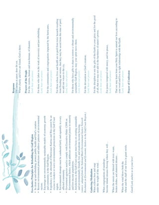 Response
                                                                              Ubi caritas et amor, deus ibi est.
                                                                              Where charity and love are found, God is there.

                                                                              Prayers of the People
                                                                              For the victims, human and non-human, of disaster,
Eco-Justice Principles for Rebuilding the Gulf Region                         Lord, hear our prayer.
• In clean up and rebuilding, protect public health and God’s creation
• Restore environmental protections and address patterns of environmental     For those who labor in the work of recovery and just rebuilding,
   racism.                                                                    Lord, hear our prayer.
• Encourage new environmentally sustainable models of economic growth
   and community in the Gulf Region.                                          For the communities and congregations impacted by the hurricanes,
• Expediency in the aftermath of Hurricanes Katrina and Rita cannot be an     Lord, hear our prayer.
   excuse to weaken or waive environmental protections in the Gulf Coast
   region.                                                                    For those whose lives and health are in peril from toxic hazards resulting
• Environmental cleanups must be conducted fairly and equitably in every      from flooding and storms, that they may be saved from this time of peril,
   affected community                                                         we add our voices to the cry,
• Government agencies need to comply with Executive Order 12898 on            Lord, hear our prayer.
   Environmental Justice, which addresses environmental justice in minority
   and low-income populations.                                                For those who have gifts to share to restore a vibrant and environmentally
• Jurisdictions in the Gulf Coast region must focus on creating sustainable   sustainable Gulf Region, may your spirit move them.
   and environmentally friendly low and moderate income housing.              Lord, hear our prayer.
(source: adapted from the National Black Environmental Justice Network
Resolution on Environmental and Economic Justice in the Gulf Coast Region.)   For the devastation to God’s creation,
                                                                              Lord, hear our prayer.
Gathering Meditation
When willows bow and snap                                                     For the discipline to use the gifts of the Earth to your glory and for the good
under the weight of the wind…                                                 of all, that we may not add to the harshness of nature’s power,
                                                                              Lord, hear our prayer.
When congregations of raindrops
become inland streams flowing where they will…                                For justice tempered with mercy, and for peace,
                                                                              Lord, hear our prayer.
When the streets are littered with toxic waste,
broken dishes, and shattered dreams…                                          That we may learn from your Holy Spirit to amend our lives according to
                                                                              your word and live in right relationship with the Earth.
When the wind blows both the                                                  Lord, hear our prayer.
wheat and the chaff of our lives in giant swirls.
                                                                              Prayer of Confession
Good Lord, anchor us in your love!
 