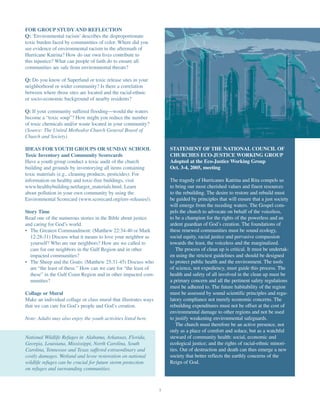 FOR GROUP STUDY AND REFLECTION
Q: ‘Environmental racism’ describes the disproportionate
toxic burden faced by communities of color. Where did you
see evidence of environmental racism in the aftermath of
Hurricane Katrina? How do our own lives contribute to
this injustice? What can people of faith do to ensure all
communities are safe from environmental threats?

Q: Do you know of Superfund or toxic release sites in your
neighborhood or wider community? Is there a correlation
between where those sites are located and the racial-ethnic
or socio-economic background of nearby residents?

Q: If your community suffered flooding—would the waters
become a “toxic soup”? How might you reduce the number
of toxic chemicals and/or waste located in your community?
(Source: The United Methodist Church General Board of
Church and Society)

IDEAS FOR YOUTH GROUPS OR SUNDAY SCHOOL                               STATEMENT OF THE NATIONAL COUNCIL OF
Toxic Inventory and Community Scorecards                              CHURCHES ECO-JUSTICE WORKING GROUP
Have a youth group conduct a toxic audit of the church                Adopted at the Eco-Justice Working Group
building and grounds by inventorying all items containing             Oct. 3-4, 2005, meeting
toxic materials (e.g., cleaning products, pesticides). For
information on healthy and toxic-free buildings, visit                The tragedy of Hurricanes Katrina and Rita compels us
www.healthybuilding.net/target_materials.html. Learn                  to bring our most cherished values and finest resources
about pollution in your own community by using the                    to the rebuilding. The desire to restore and rebuild must
Environmental Scorecard (www.scorecard.org/env-releases/).            be guided by principles that will ensure that a just society
                                                                      will emerge from the receding waters. The Gospel com-
Story Time                                                            pels the church to advocate on behalf of the voiceless,
Read one of the numerous stories in the Bible about justice           to be a champion for the rights of the powerless and an
and caring for God’s world.                                           ardent guardian of God’s creation. The foundations of
• The Greatest Commandment: (Matthew 22:34-40 or Mark                 these renewed communities must be sound ecology,
  12:28-31) Discuss what it means to love your neighbor as            social equity, racial justice and pervasive compassion
  yourself? Who are our neighbors? How are we called to               towards the least, the voiceless and the marginalized.
  care for our neighbors in the Gulf Region and in other                 The process of clean up is critical. It must be undertak-
  impacted communities?                                               en using the strictest guidelines and should be designed
• The Sheep and the Goats: (Matthew 25:31-45) Discuss who             to protect public health and the environment. The tools
  are “the least of these.” How can we care for “the least of         of science, not expediency, must guide this process. The
  these” in the Gulf Coast Region and in other impacted com-          health and safety of all involved in the clean up must be
  munities?                                                           a primary concern and all the pertinent safety regulations
                                                                      must be adhered to. The future habitability of the region
Collage or Mural                                                      must be assessed by sound scientific principles and regu-
Make an individual collage or class mural that illustrates ways       latory compliance not merely economic concerns. The
that we can care for God’s people and God’s creation.                 rebuilding expenditures must not be offset at the cost of
                                                                      environmental damage to other regions and not be used
Note: Adults may also enjoy the youth activities listed here.         to justify weakening environmental safeguards.
                                                                         The church must therefore be an active presence, not
                                                                      only as a place of comfort and solace, but as a watchful
National Wildlife Refuges in Alabama, Arkansas, Florida,              steward of community health: social, economic and
Georgia, Louisiana, Mississippi, North Carolina, South                ecological justice; and the rights of racial-ethnic minori-
Carolina, Tennessee and Texas suffered extraordinary and              ties. Out of destruction and death can thus emerge a new
costly damages. Wetland and levee restoration on national             society that better reflects the earthly concerns of the
wildlife refuges can be crucial for future storm protection           Reign of God.
on refuges and surrounding communities.



                                                                  7
 