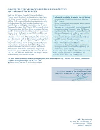 THROUGH THE EYE OF A HURRICANE: REBUILDING JUST COMMUNITIES
2006 EARTH DAY SUNDAY RESOURCE

Each year, the National Council of Churches Eco-Justice
Program with the Eco-Justice Working Group produces Earth            Eco-Justice Principles for Rebuilding the Gulf Region
Day Sunday resource materials for congregations wishing to           • In clean up and rebuilding, protect public health and
celebrate God’s creation and explore issues pertaining to caring       God’s creation.
for God’s creation. The 2006 Earth Day Sunday resource               • Restore environmental protections and address patterns
materials focus on building just communities, using the lens of        of environmental racism.
Hurricanes Katrina and Rita. While the 2006 resource describes       • Encourage new environmentally sustainable models of
the devastation of the Gulf Coast Region in particular, the issues     economic growth and community in the Gulf Region.
raised of environmental justice and racism, toxics, and consumer     • Expediency in the aftermath of Hurricanes Katrina and
lifestyles poses a challenge to people of faith around the world.      Rita cannot be an excuse to weaken or waive environ-
   The Gulf Coast Hurricanes are not catastrophes isolated to a        mental protections in the Gulf Coast Region.
subsection of God’s world. They are tragedies that have touched      • Environmental cleanups must be conducted fairly and
and will continue to touch all of God’s creation, including God’s      equitably in every affected community.
people. In particular, Hurricanes Katrina and Rita revealed how      • Government agencies need to comply with Executive
our consumer lifestyles and the resulting toxic byproducts have        Order 12898 on Environmental Justice.
compounded the devastation in the Gulf Coast Region. The             • Jurisdictions in the Gulf Coast Region must focus on
Hurricanes reminded us that toxic waste sites and industrial           creating sustainable and environmentally friendly low
plants are most often situated in and around marginalized              and moderate income housing.
communities—poor neighborhoods and communities of color.             (Source: adapted from the National Black Environmental
The Gulf Coast hurricanes demonstrated how people in poverty         Justice Network Resolution on Environmental and
are hardest hit by environmental disasters.                          Economic Justice in the Gulf Coast Region.)

For more information about the Eco-Justice programs of the National Council of Churches or its member communions,
visit www.nccecojustice.org or call 202-544-2350.
  printed on recycled paper using soy inks with 100% wind power



                                                                                                     (New Revised Standard Version)
                                                                       least of these, you did not do it to me. Matthew 25:45
                                                                       Truly I tell you, just as you did not do it to one of the




                                                                                              Washington, DC 20002
                                                                                              110 Maryland Ave., NE, Suite 108
                                                                                              National Council of Churches
                                                                                              Eco-Justice Programs
 
