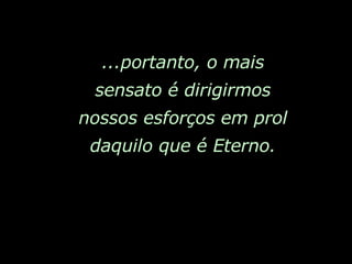 ...portanto, o mais sensato é dirigirmos nossos esforços em prol daquilo que é Eterno. 