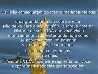 Os Titãs conseguiram colocar numa linda melodia  uma grande reflexão sobre a Vida . Não deixe para o seu epitáfio...Escreva hoje na  História de sua VIDA que você viveu intensamente cada instante do hoje como  se não houvesse um amanhã. Viva mais. Se culpe menos,  e também culpe menos.  Ame mais.  Aceite a VIDA, pois ela é realizada por você. Repare mais naqueles que te rodeiam . 