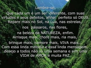 Lembre-se: Que cada um é um ser  diferente, com suas virtudes e seus defeitos, afinal  perfeito só DEUS. Repare mais no Sol, na Lua, nas estrelas,  nos  pássaros, nas flores,  na beleza da NATUREZA, enfim. Arrisque mais, chore mais, ria mais,  brinque mais, namore mais, VIVA mais... Com essa linda melodia e essa linda mensagem,  desejo a todos não só uma semana e sim uma VIDA de AMOR e muita PAZ. 
