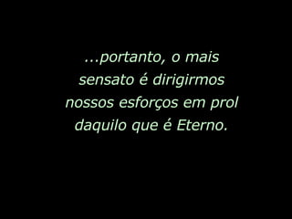...portanto, o mais sensato é dirigirmos nossos esforços em prol daquilo que é Eterno. 