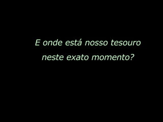 E onde está nosso tesouro neste exato momento? 