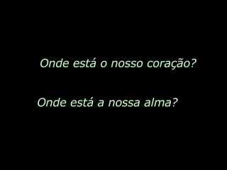 Onde está o nosso coração? Onde está a nossa alma? 