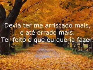 Devia ter me arriscado mais, e até errado mais. Ter feito o que eu queria fazer. 