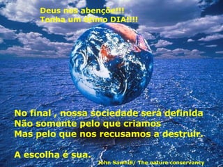 Deus nos abençõe!!! Tenha um ótimo DIA!!!! No final , nossa sociedade será definida Não somente pelo que criamos Mas pelo que nos recusamos a destruir.  A escolha é sua. John Sawhill/ The nature conservancy 